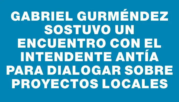 Gabriel Gurméndez sostuvo un encuentro con el intendente Antía para dialogar sobre proyectos locales