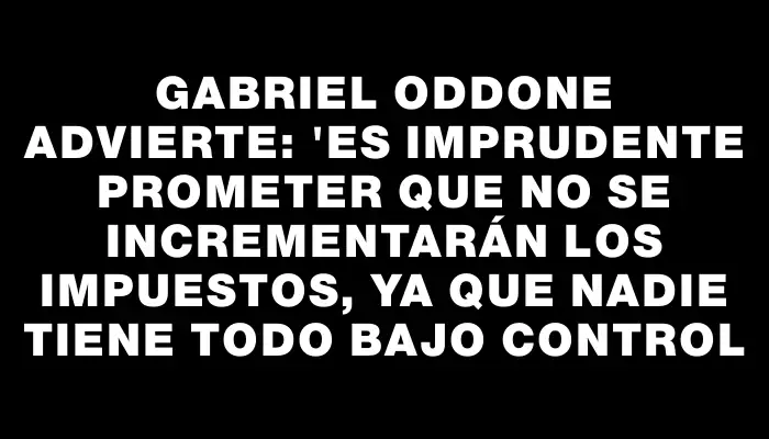 Gabriel Oddone advierte: "Es imprudente prometer que no se incrementarán los impuestos, ya que nadie tiene todo bajo control