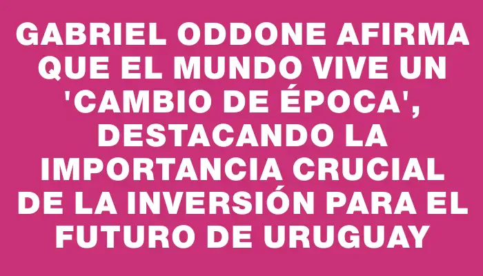 Gabriel Oddone afirma que el mundo vive un "cambio de época", destacando la importancia crucial de la inversión para el futuro de Uruguay
