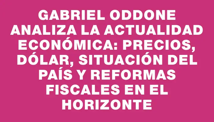 Gabriel Oddone analiza la actualidad económica: precios, dólar, situación del país y reformas fiscales en el horizonte