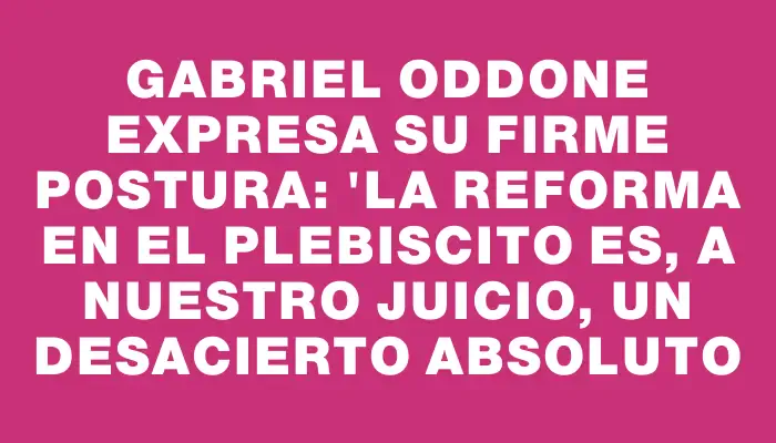 Gabriel Oddone expresa su firme postura: "La reforma en el plebiscito es, a nuestro juicio, un desacierto absoluto