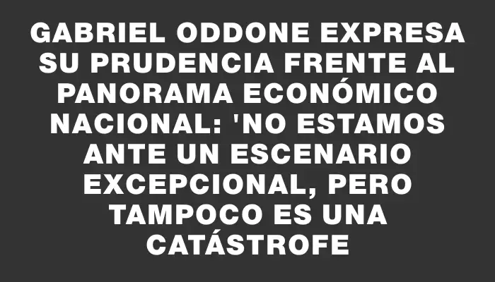 Gabriel Oddone expresa su prudencia frente al panorama económico nacional: "No estamos ante un escenario excepcional, pero tampoco es una catástrofe