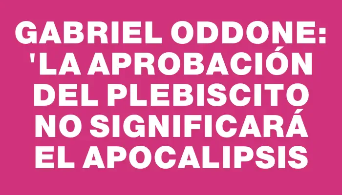 Gabriel Oddone: "La aprobación del plebiscito no significará el apocalipsis