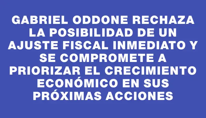 Gabriel Oddone rechaza la posibilidad de un ajuste fiscal inmediato y se compromete a priorizar el crecimiento económico en sus próximas acciones