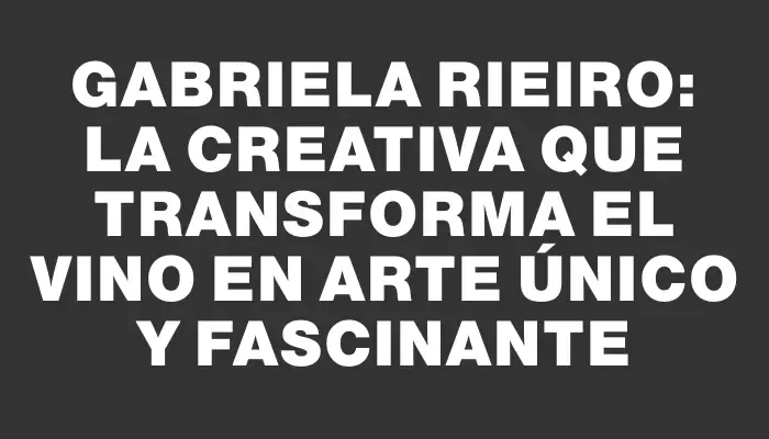 Gabriela Rieiro: la creativa que transforma el vino en arte único y fascinante