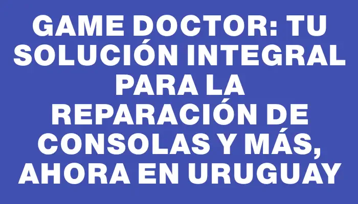 Game Doctor: Tu solución integral para la reparación de consolas y más, ahora en Uruguay
