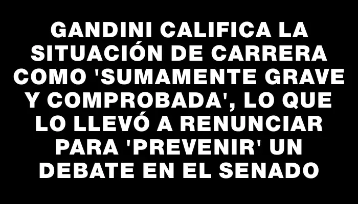 Gandini califica la situación de Carrera como "sumamente grave y comprobada", lo que lo llevó a renunciar para "prevenir" un debate en el Senado