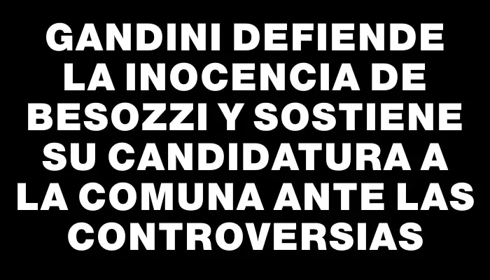 Gandini defiende la inocencia de Besozzi y sostiene su candidatura a la comuna ante las controversias