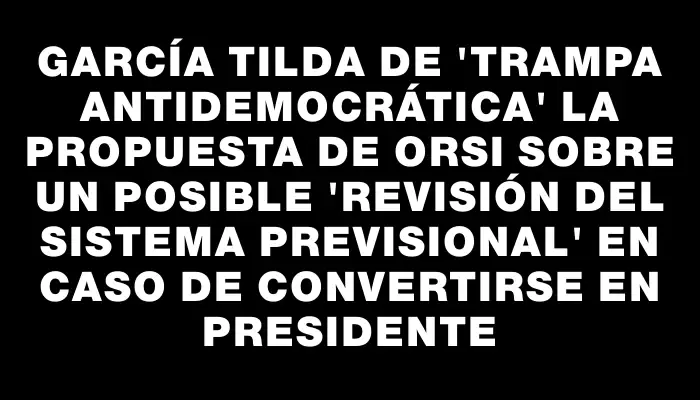 García tilda de "trampa antidemocrática" la propuesta de Orsi sobre un posible "revisión del sistema previsional" en caso de convertirse en presidente