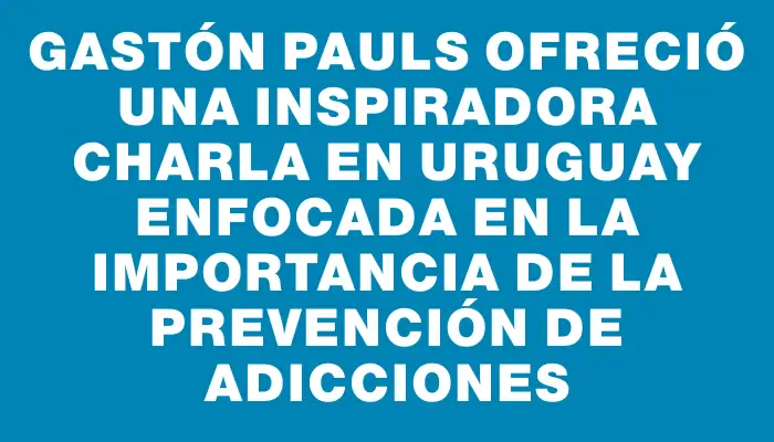 Gastón Pauls ofreció una inspiradora charla en Uruguay enfocada en la importancia de la prevención de adicciones