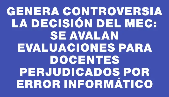 Genera controversia la decisión del Mec: se avalan evaluaciones para docentes perjudicados por error informático