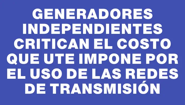 Generadores independientes critican el costo que Ute impone por el uso de las redes de transmisión