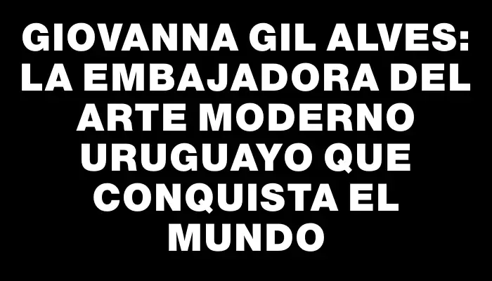 Giovanna Gil Alves: La embajadora del arte moderno uruguayo que conquista el mundo