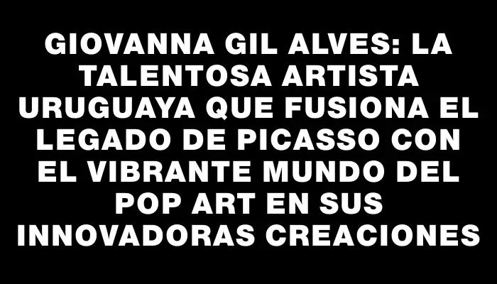 Giovanna Gil Alves: la talentosa artista uruguaya que fusiona el legado de Picasso con el vibrante mundo del pop art en sus innovadoras creaciones