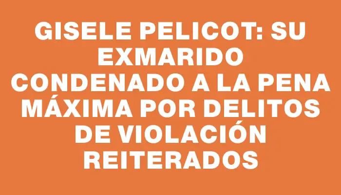 Gisele Pelicot: su exmarido condenado a la pena máxima por delitos de violación reiterados