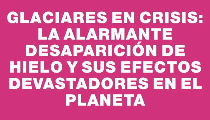 Glaciares en crisis: la alarmante desaparición de hielo y sus efectos devastadores en el planeta