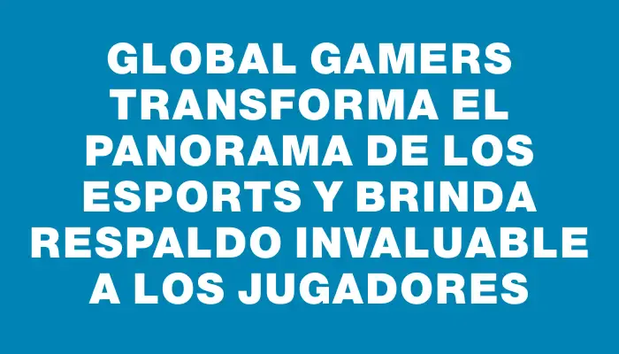 Global Gamers transforma el panorama de los eSports y brinda respaldo invaluable a los jugadores