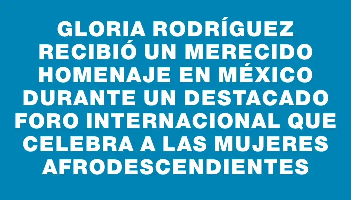Gloria Rodríguez recibió un merecido homenaje en México durante un destacado foro internacional que celebra a las mujeres afrodescendientes