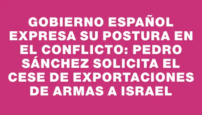 Gobierno español expresa su postura en el conflicto: Pedro Sánchez solicita el cese de exportaciones de armas a Israel