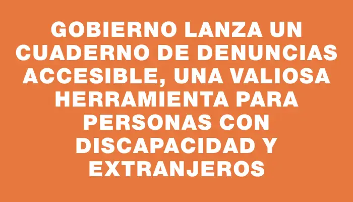 Gobierno lanza un cuaderno de denuncias accesible, una valiosa herramienta para personas con discapacidad y extranjeros