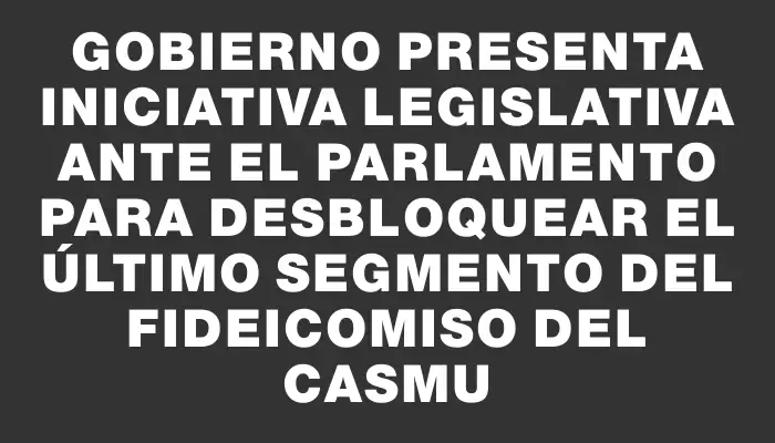 Gobierno presenta iniciativa legislativa ante el Parlamento para desbloquear el último segmento del fideicomiso del Casmu