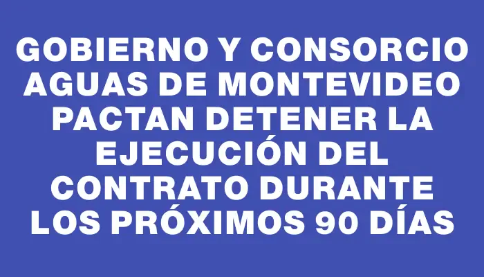 Gobierno y consorcio Aguas de Montevideo pactan detener la ejecución del contrato durante los próximos 90 días