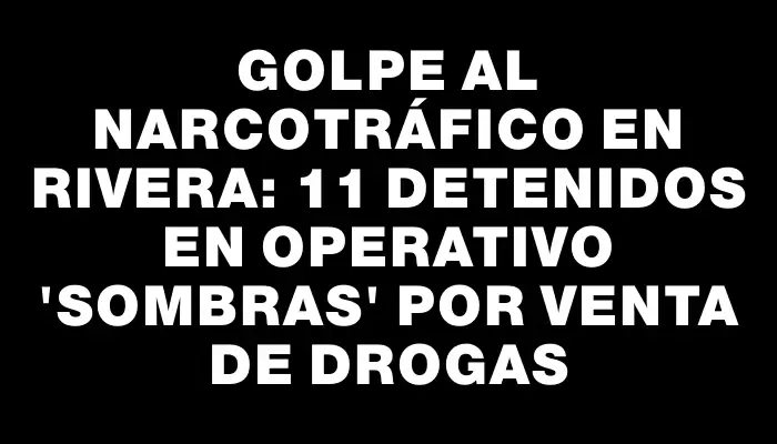 Golpe al narcotráfico en Rivera: 11 detenidos en operativo "Sombras" por venta de drogas