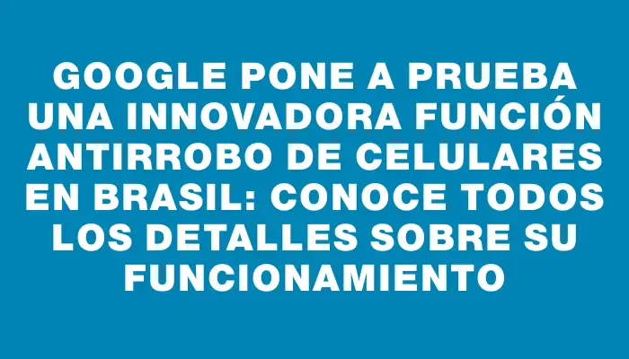 Google pone a prueba una innovadora función antirrobo de celulares en Brasil: conoce todos los detalles sobre su funcionamiento