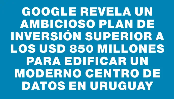 Google revela un ambicioso plan de inversión superior a los Usd 850 millones para edificar un moderno centro de datos en Uruguay