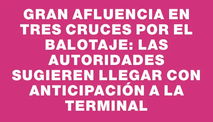 Gran afluencia en Tres Cruces por el balotaje: las autoridades sugieren llegar con anticipación a la terminal