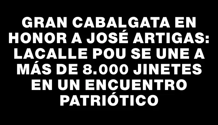 Gran Cabalgata en Honor a José Artigas: Lacalle Pou Se Une a Más de 8.000 Jinetes en un Encuentro Patriótico