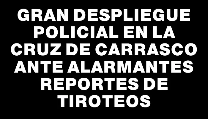 Gran despliegue policial en La Cruz de Carrasco ante alarmantes reportes de tiroteos