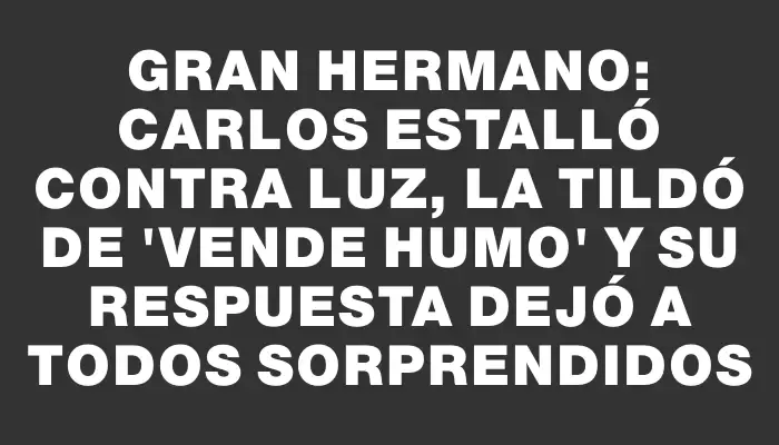 Gran Hermano: Carlos estalló contra Luz, la tildó de "vende humo" y su respuesta dejó a todos sorprendidos