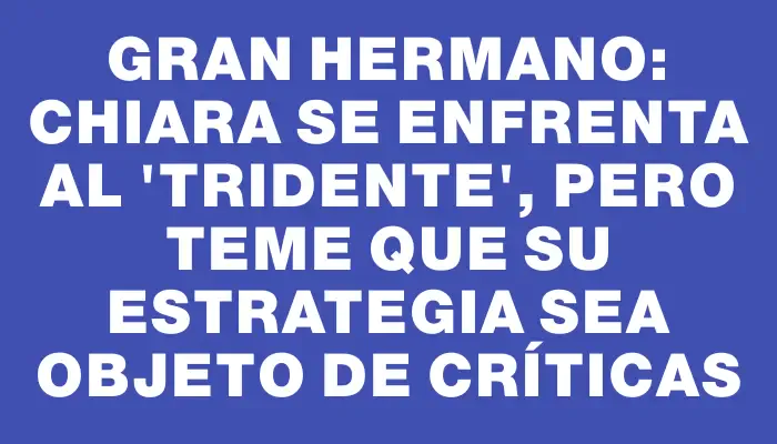 Gran Hermano: Chiara se enfrenta al "tridente", pero teme que su estrategia sea objeto de críticas