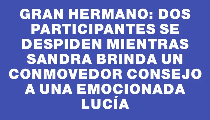 Gran Hermano: dos participantes se despiden mientras Sandra brinda un conmovedor consejo a una emocionada Lucía