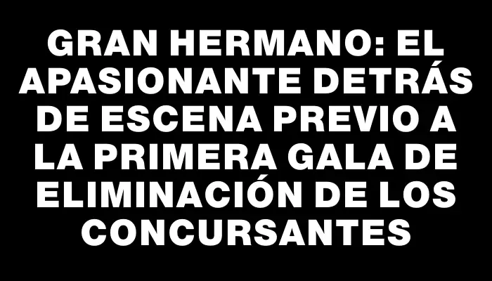 Gran Hermano: el apasionante detrás de escena previo a la primera gala de eliminación de los concursantes