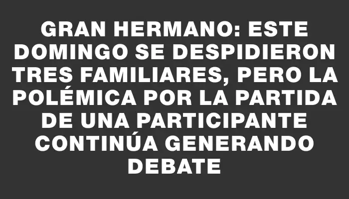 Gran Hermano: este domingo se despidieron tres familiares, pero la polémica por la partida de una participante continúa generando debate