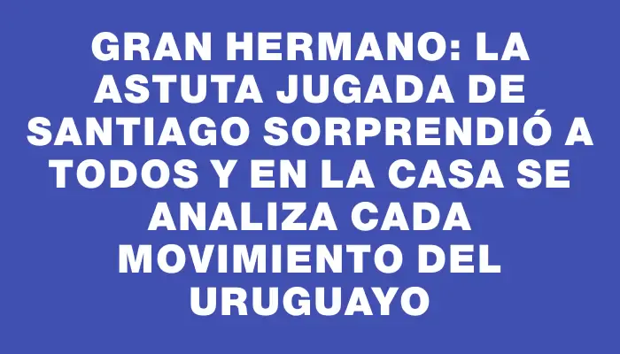 Gran Hermano: la astuta jugada de Santiago sorprendió a todos y en la casa se analiza cada movimiento del uruguayo