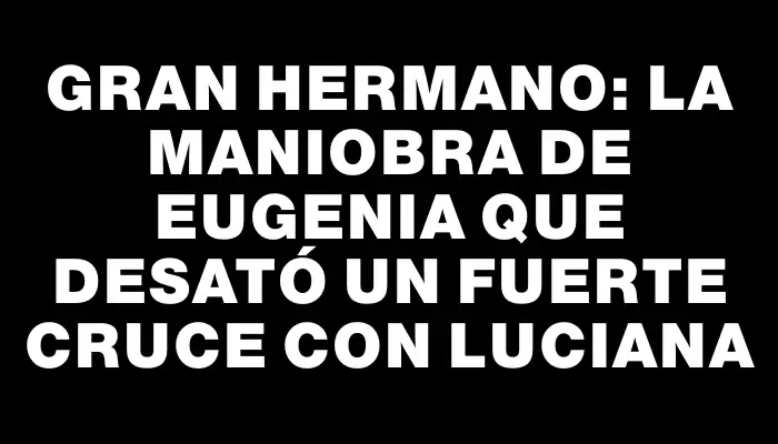 Gran Hermano: la maniobra de Eugenia que desató un fuerte cruce con Luciana