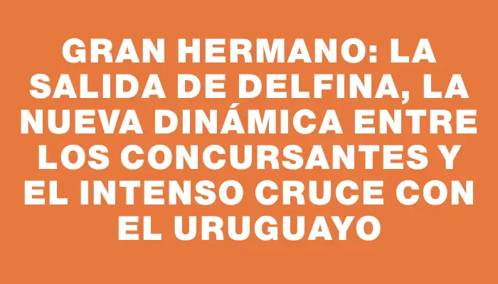 Gran Hermano: La salida de Delfina, la nueva dinámica entre los concursantes y el intenso cruce con el uruguayo