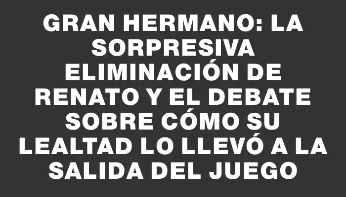 Gran Hermano: la sorpresiva eliminación de Renato y el debate sobre cómo su lealtad lo llevó a la salida del juego