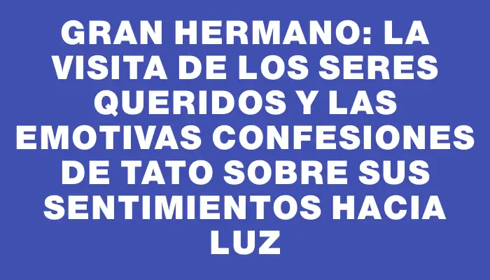 Gran Hermano: la visita de los seres queridos y las emotivas confesiones de Tato sobre sus sentimientos hacia Luz