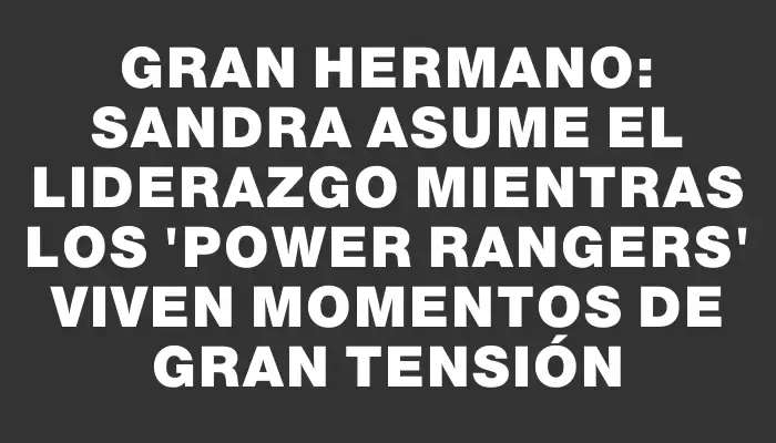 Gran Hermano: Sandra asume el liderazgo mientras los "Power Rangers" viven momentos de gran tensión