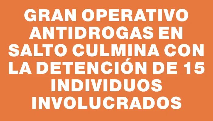 Gran operativo antidrogas en Salto culmina con la detención de 15 individuos involucrados