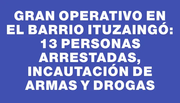 Gran operativo en el barrio Ituzaingó: 13 personas arrestadas, incautación de armas y drogas