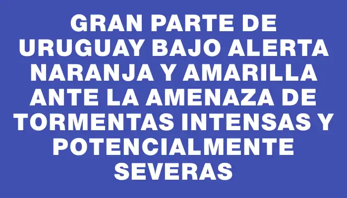 Gran parte de Uruguay bajo alerta naranja y amarilla ante la amenaza de tormentas intensas y potencialmente severas