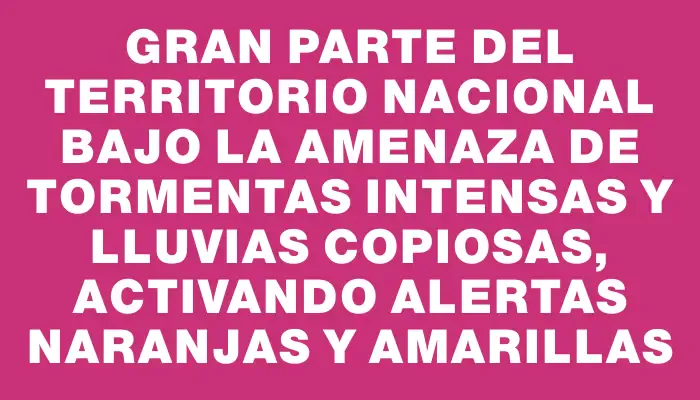 Gran parte del territorio nacional bajo la amenaza de tormentas intensas y lluvias copiosas, activando alertas naranjas y amarillas