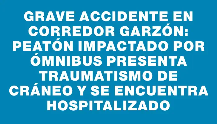 Grave accidente en Corredor Garzón: peatón impactado por ómnibus presenta traumatismo de cráneo y se encuentra hospitalizado