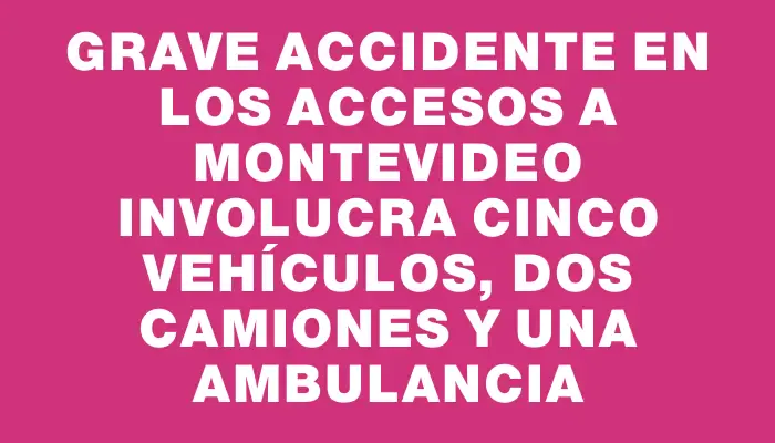 Grave accidente en los accesos a Montevideo involucra cinco vehículos, dos camiones y una ambulancia