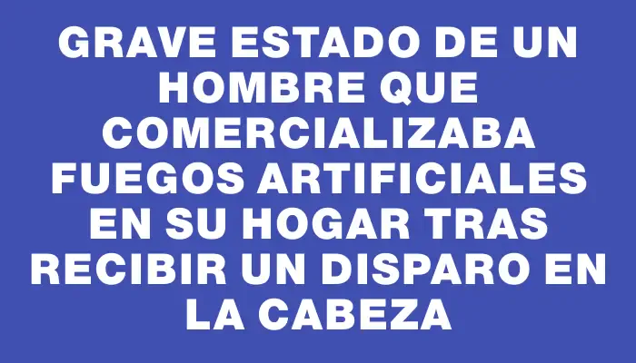 Grave estado de un hombre que comercializaba fuegos artificiales en su hogar tras recibir un disparo en la cabeza